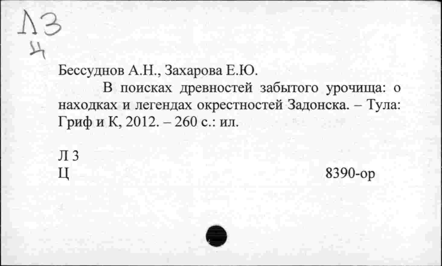 ﻿I\3
A
Бессудное A.H., Захарова Е.Ю.
В поисках древностей забытого урочища: о находках и легендах окрестностей Задонска. - Тула: Гриф и К, 2012. - 260 с.: ил.
ЛЗ
ц
8390-ор